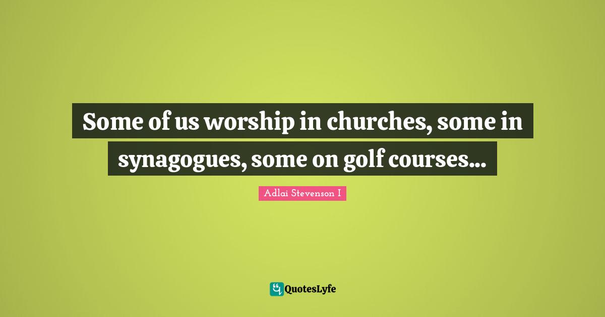 Some of us worship in churches, some in synagogues, some on golf courses...