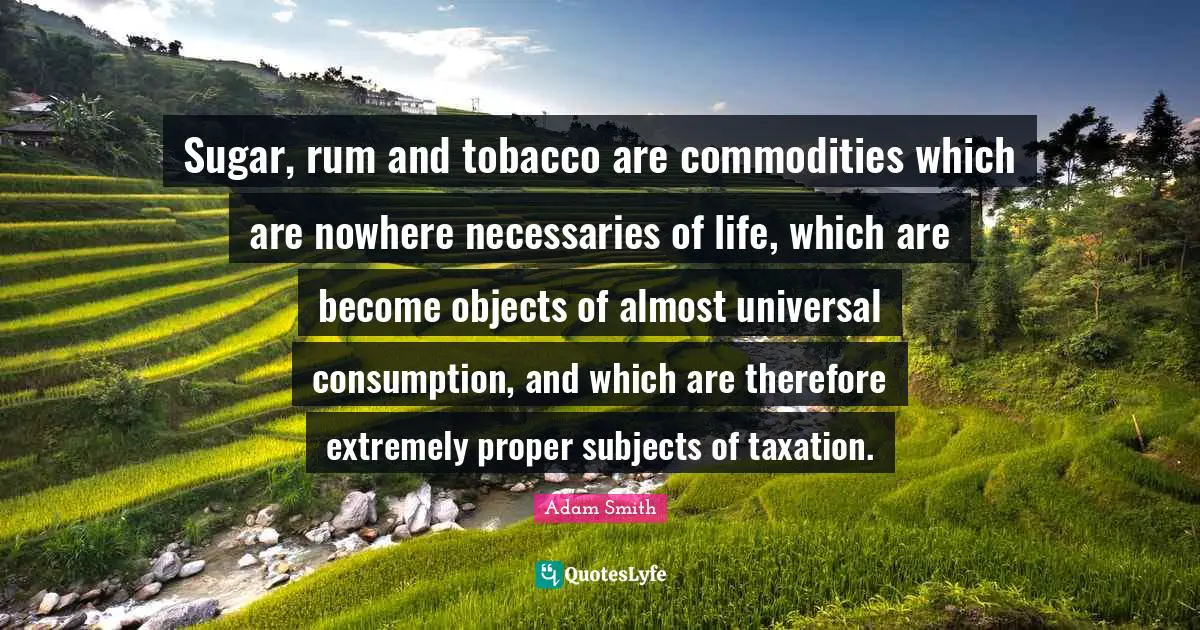 Consumption Quotes: "Sugar, rum and tobacco are commodities which are nowhere necessaries of life, which are become objects of almost universal consumption, and which are therefore extremely proper subjects of taxation."