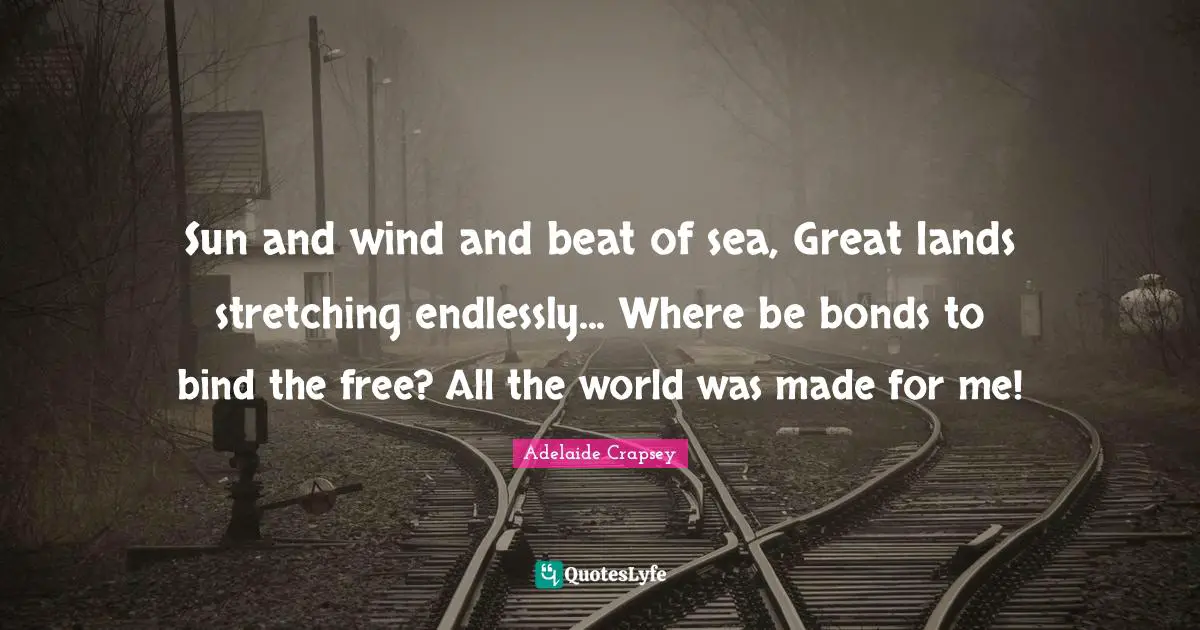 Sun and wind and beat of sea, Great lands stretching endlessly... Where be bonds to bind the free? All the world was made for me!