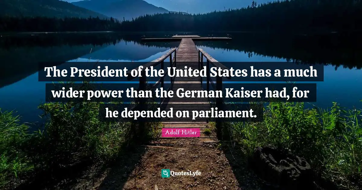 The President of the United States has a much wider power than the German Kaiser had, for he depended on parliament.