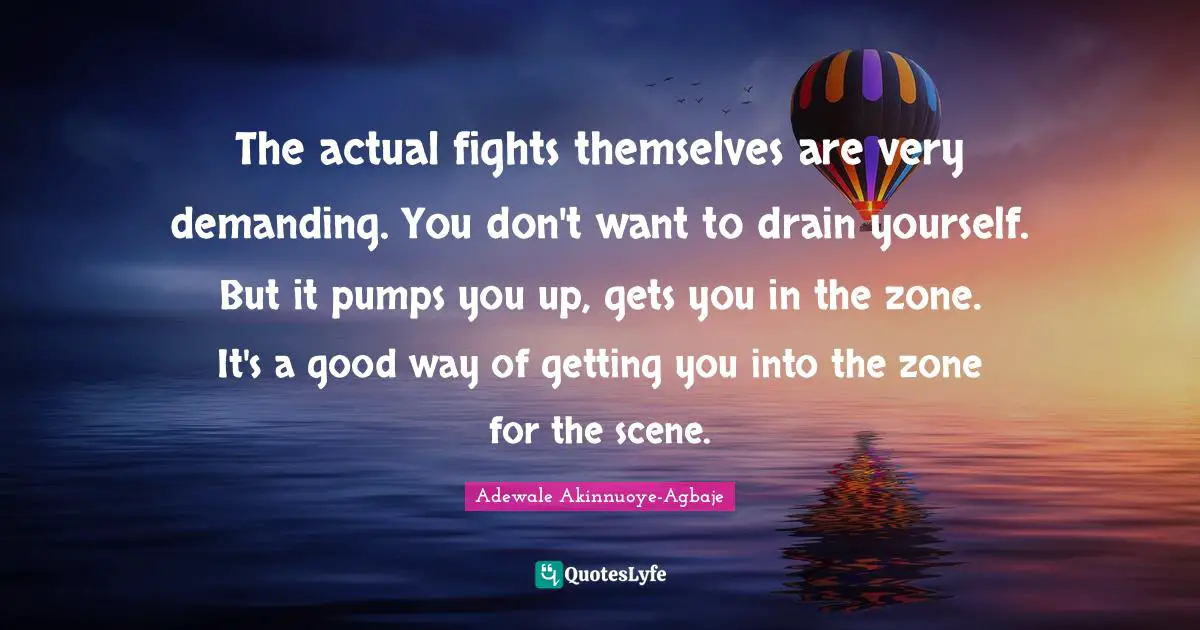 The actual fights themselves are very demanding. You don't want to drain yourself. But it pumps you up, gets you in the zone. It's a good way of getting you into the zone for the scene.