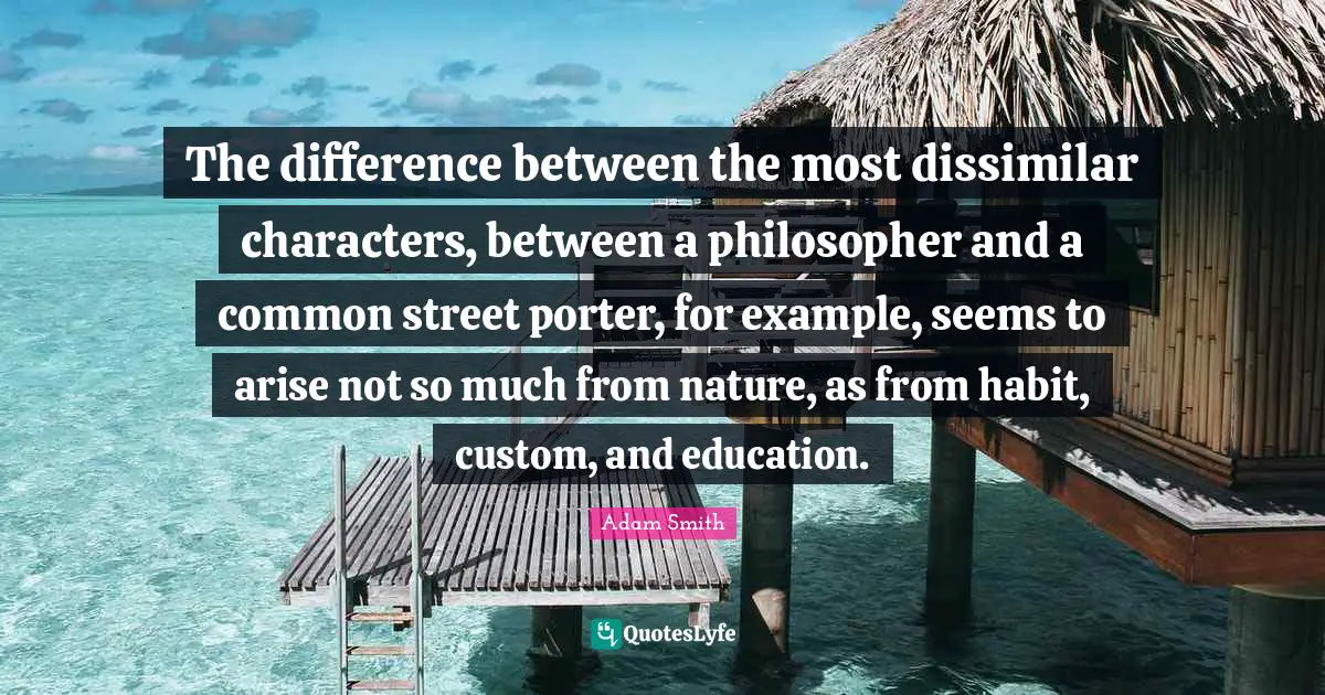 Adam Smith Quotes: "The difference between the most dissimilar characters, between a philosopher and a common street porter, for example, seems to arise not so much from nature, as from habit, custom, and education."