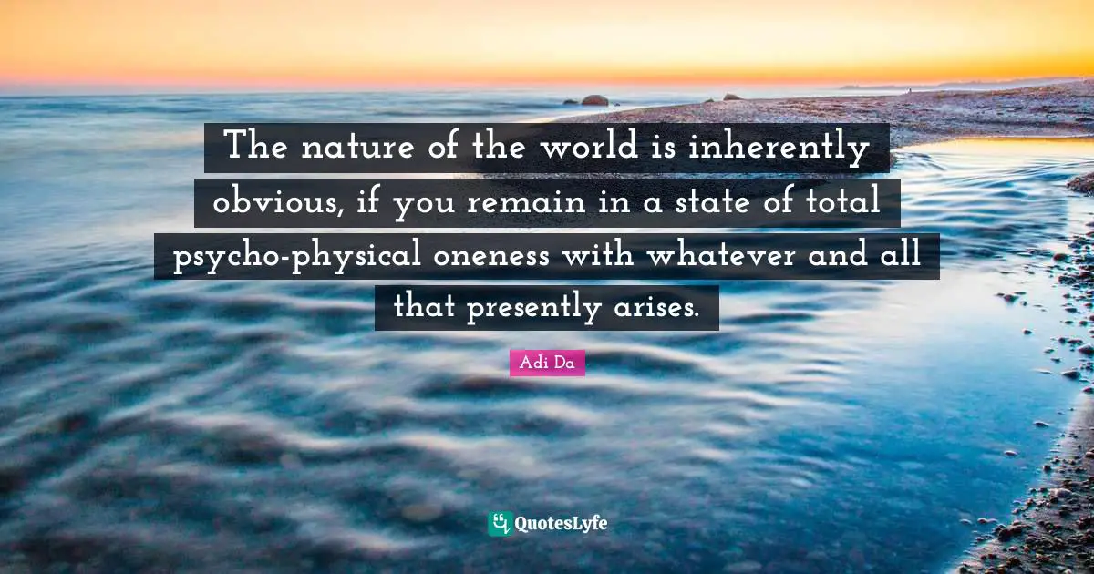 The nature of the world is inherently obvious, if you remain in a state of total psycho-physical oneness with whatever and all that presently arises.