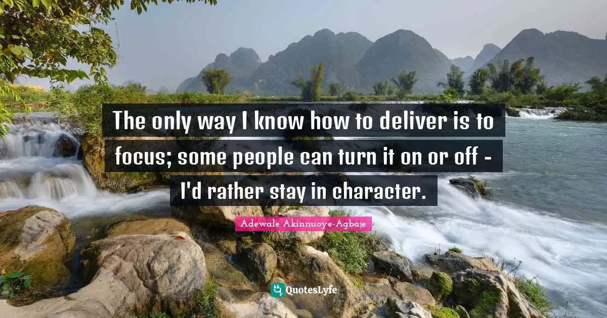 The only way I know how to deliver is to focus; some people can turn it on or off - I'd rather stay in character.