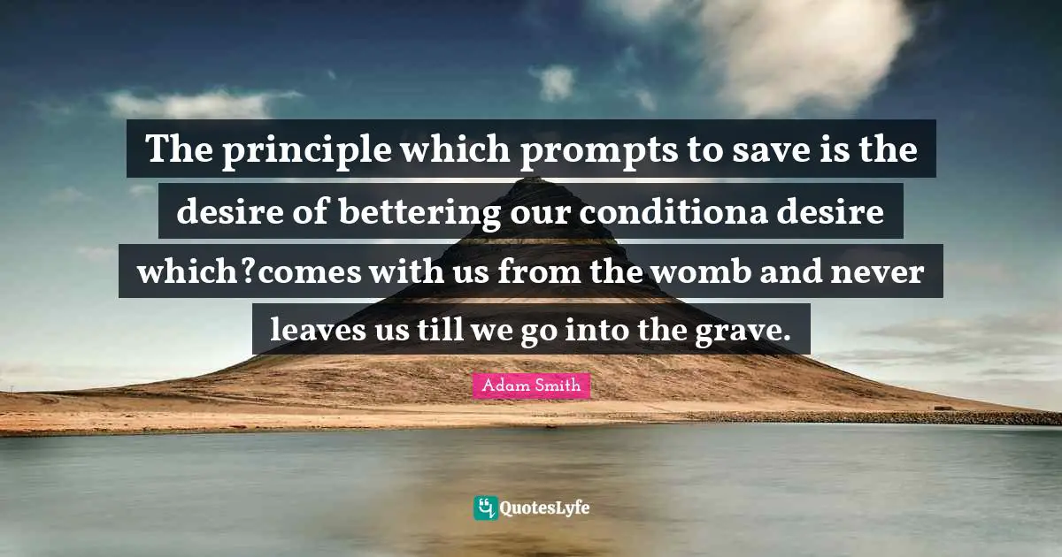 The principle which prompts to save is the desire of bettering our conditiona desire which?comes with us from the womb and never leaves us till we go into the grave.