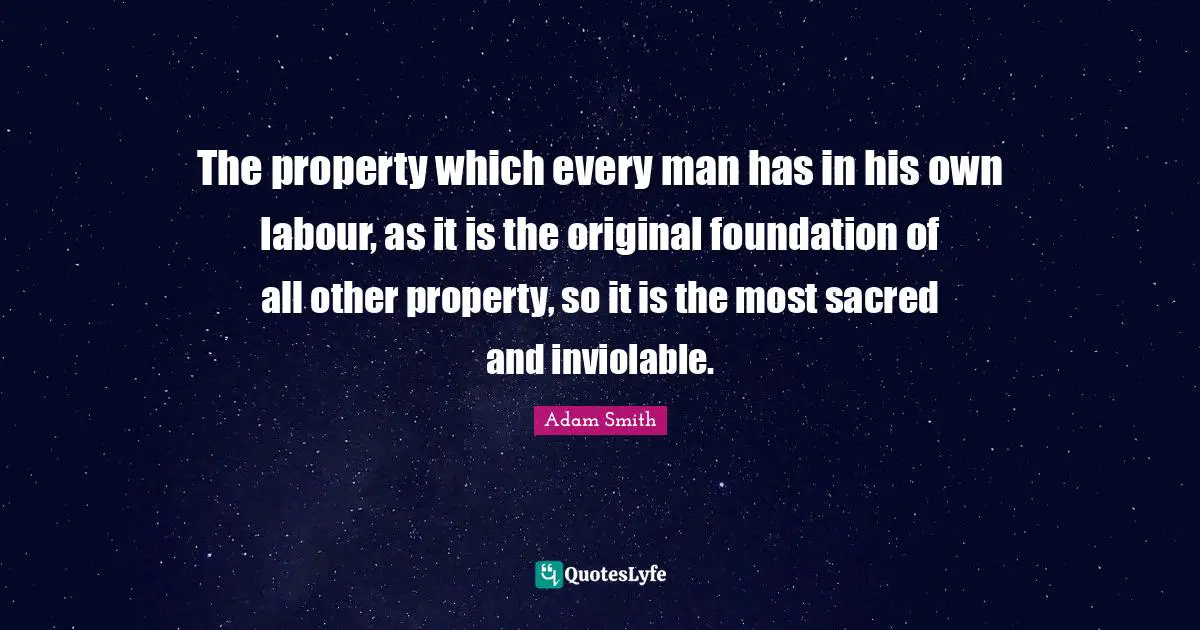 Adam Smith Quotes: "The property which every man has in his own labour, as it is the original foundation of all other property, so it is the most sacred and inviolable."