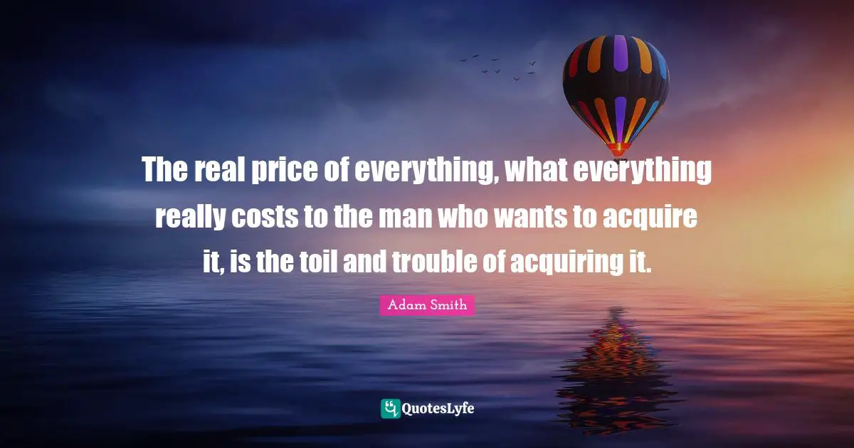 The real price of everything, what everything really costs to the man who wants to acquire it, is the toil and trouble of acquiring it.