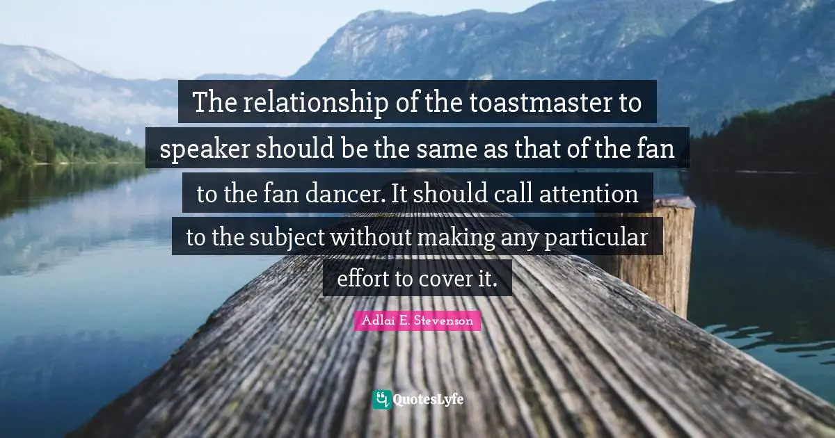 Adlai E. Stevenson Quotes: "The relationship of the toastmaster to speaker should be the same as that of the fan to the fan dancer. It should call attention to the subject without making any particular effort to cover it."