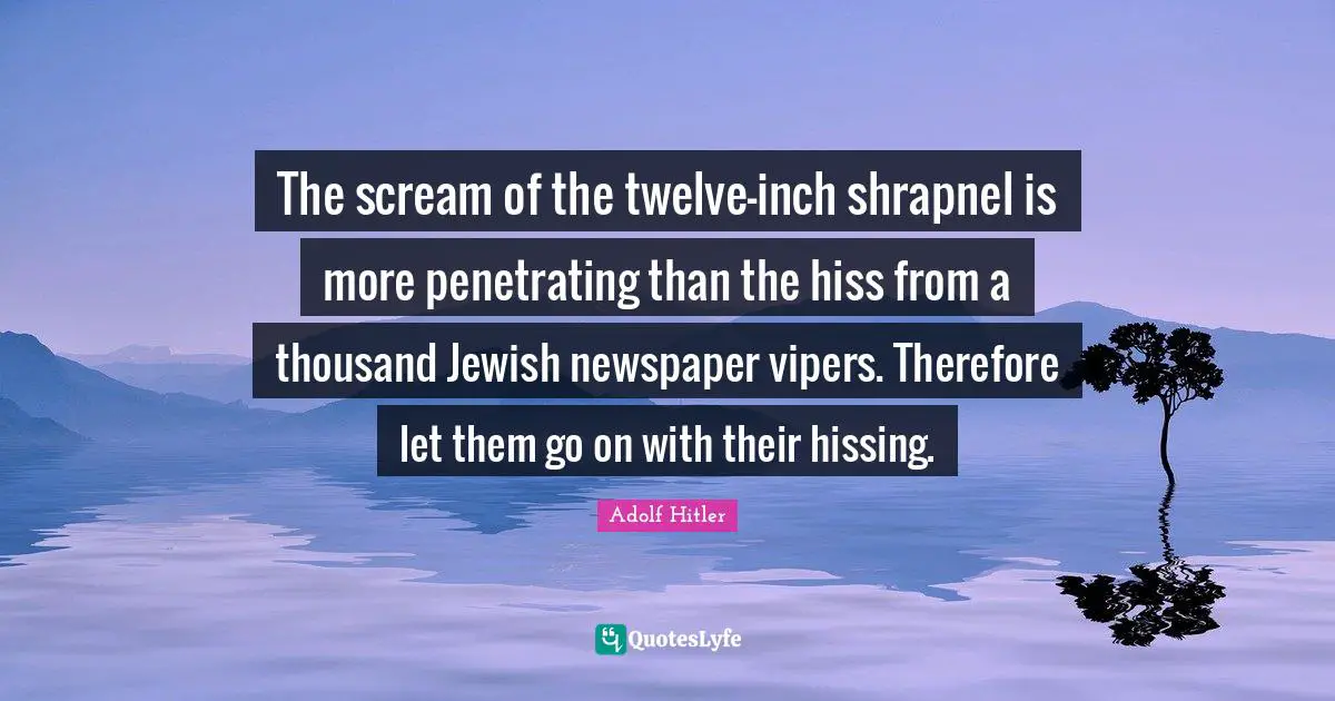 The scream of the twelve-inch shrapnel is more penetrating than the hiss from a thousand Jewish newspaper vipers. Therefore let them go on with their hissing.