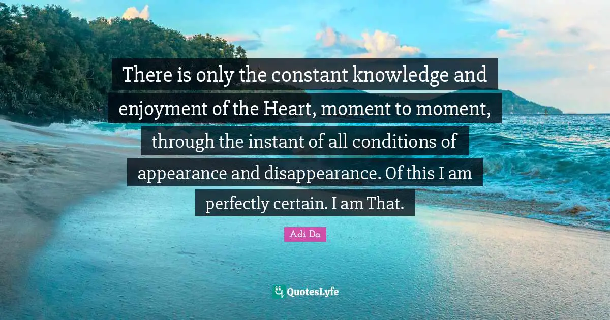 There is only the constant knowledge and enjoyment of the Heart, moment to moment, through the instant of all conditions of appearance and disappearance. Of this I am perfectly certain. I am That.