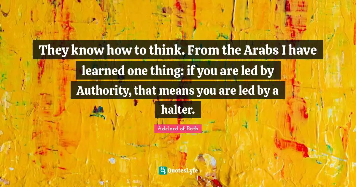They know how to think. From the Arabs I have learned one thing: if you are led by Authority, that means you are led by a halter.