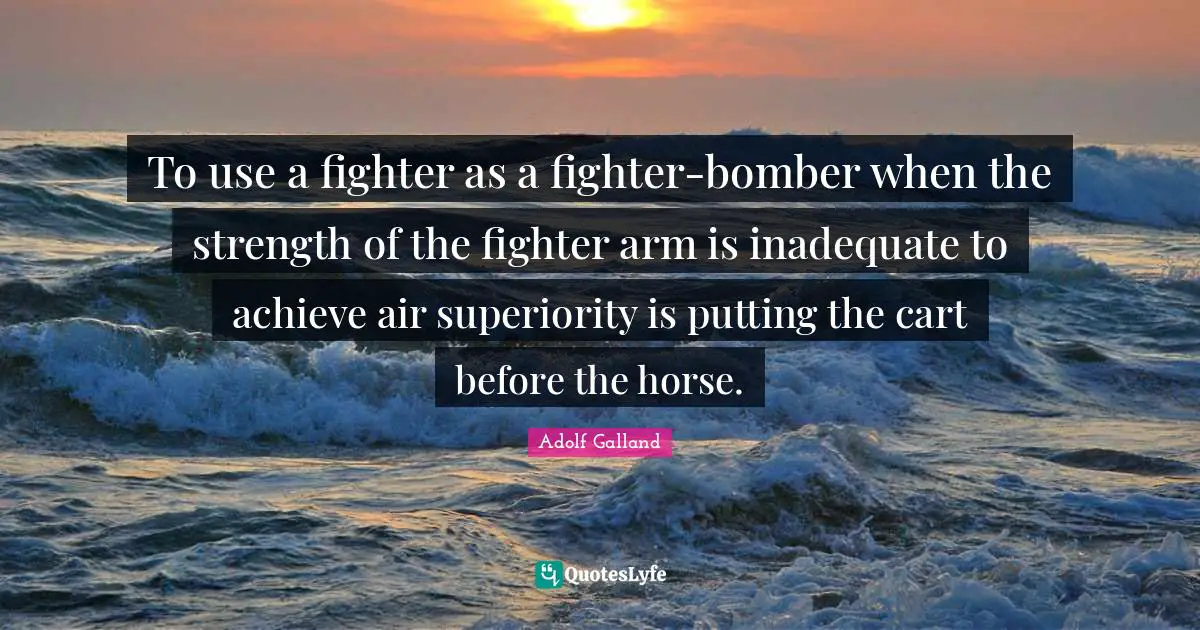 Adolf Galland Quotes: "To use a fighter as a fighter-bomber when the strength of the fighter arm is inadequate to achieve air superiority is putting the cart before the horse."