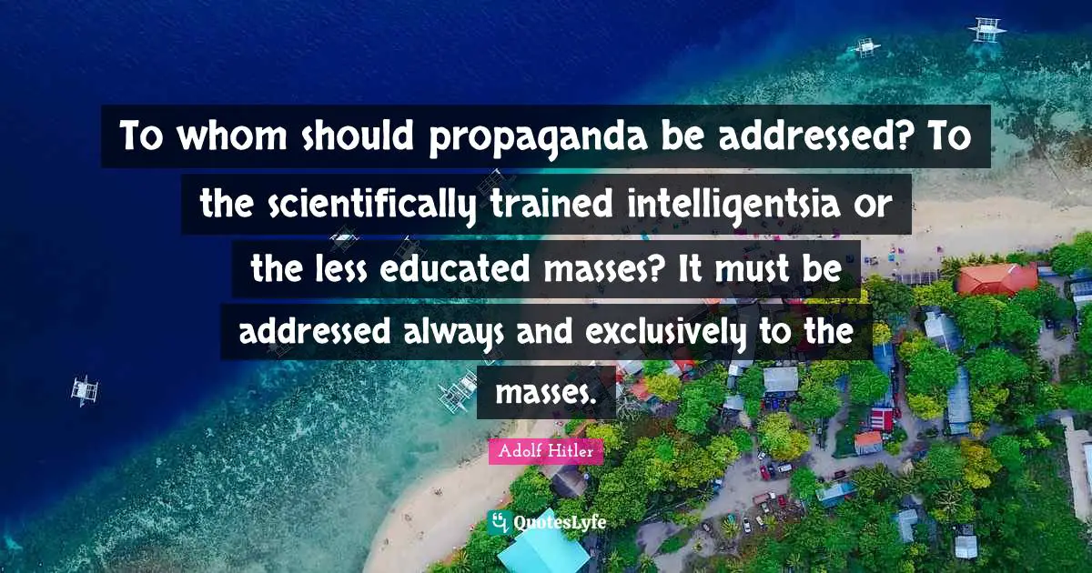 Educated Quotes: "To whom should propaganda be addressed? To the scientifically trained intelligentsia or the less educated masses? It must be addressed always and exclusively to the masses."