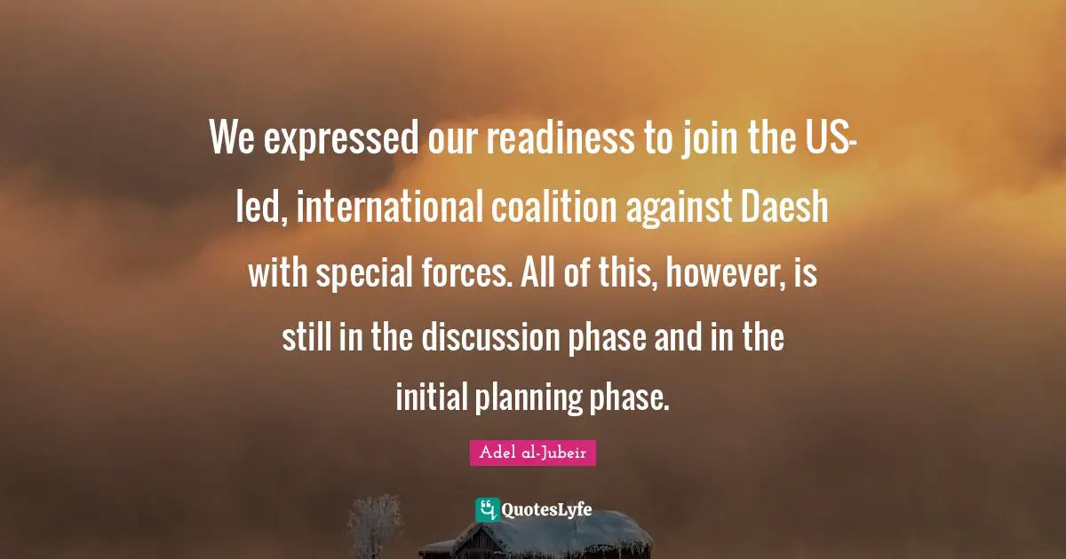 Adel Al-Jubeir Quotes: "We expressed our readiness to join the US-led, international coalition against Daesh with special forces. All of this, however, is still in the discussion phase and in the initial planning phase."