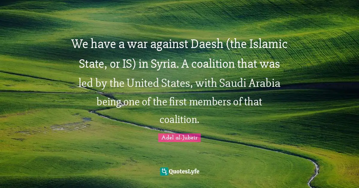 Adel Al-Jubeir Quotes: "We have a war against Daesh (the Islamic State, or IS) in Syria. A coalition that was led by the United States, with Saudi Arabia being one of the first members of that coalition."