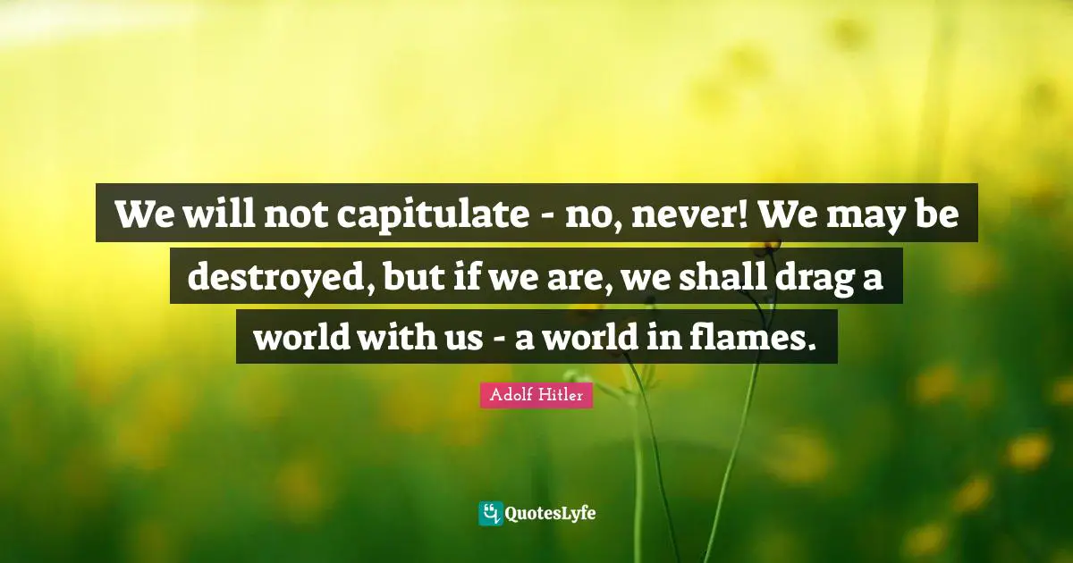 We will not capitulate - no, never! We may be destroyed, but if we are, we shall drag a world with us - a world in flames.