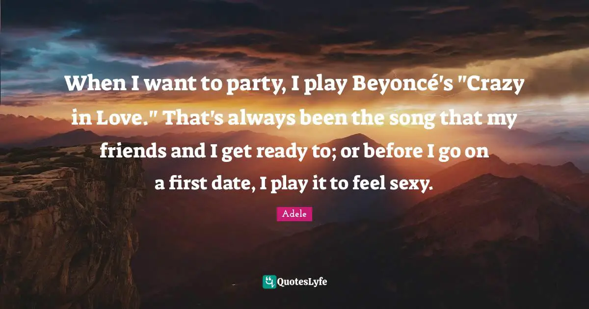 When I want to party, I play Beyoncé's "Crazy in Love." That's always been the song that my friends and I get ready to; or before I go on a first date, I play it to feel sexy.