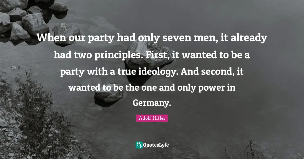 When our party had only seven men, it already had two principles. First, it wanted to be a party with a true ideology. And second, it wanted to be the one and only power in Germany.