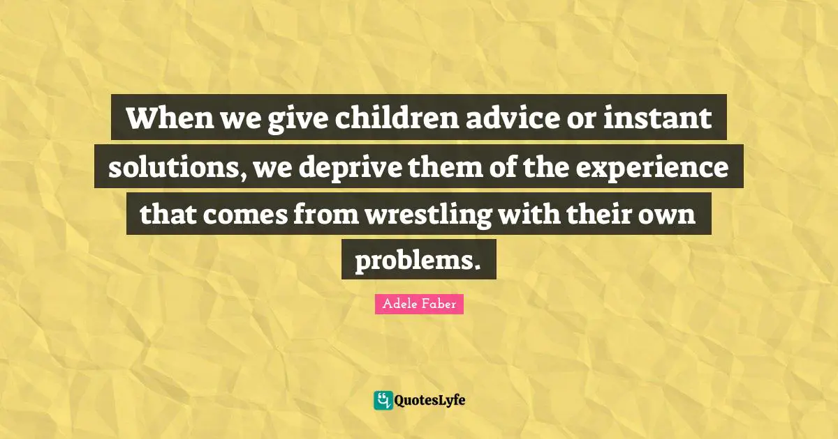 When we give children advice or instant solutions, we deprive them of the experience that comes from wrestling with their own problems.