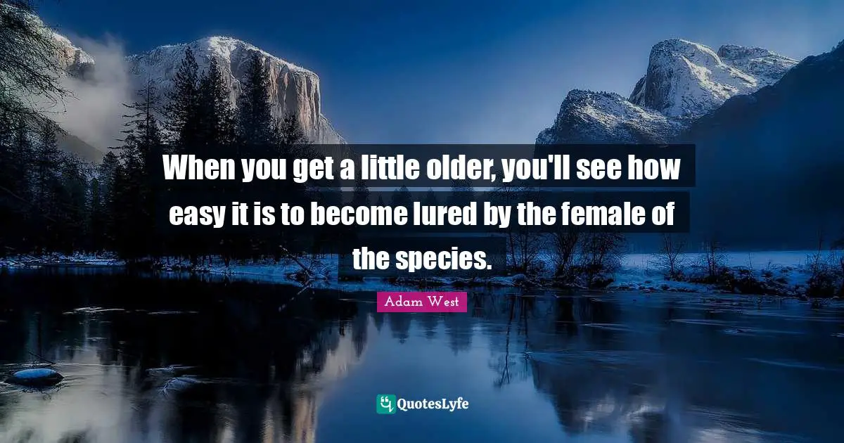 When you get a little older, you'll see how easy it is to become lured by the female of the species.