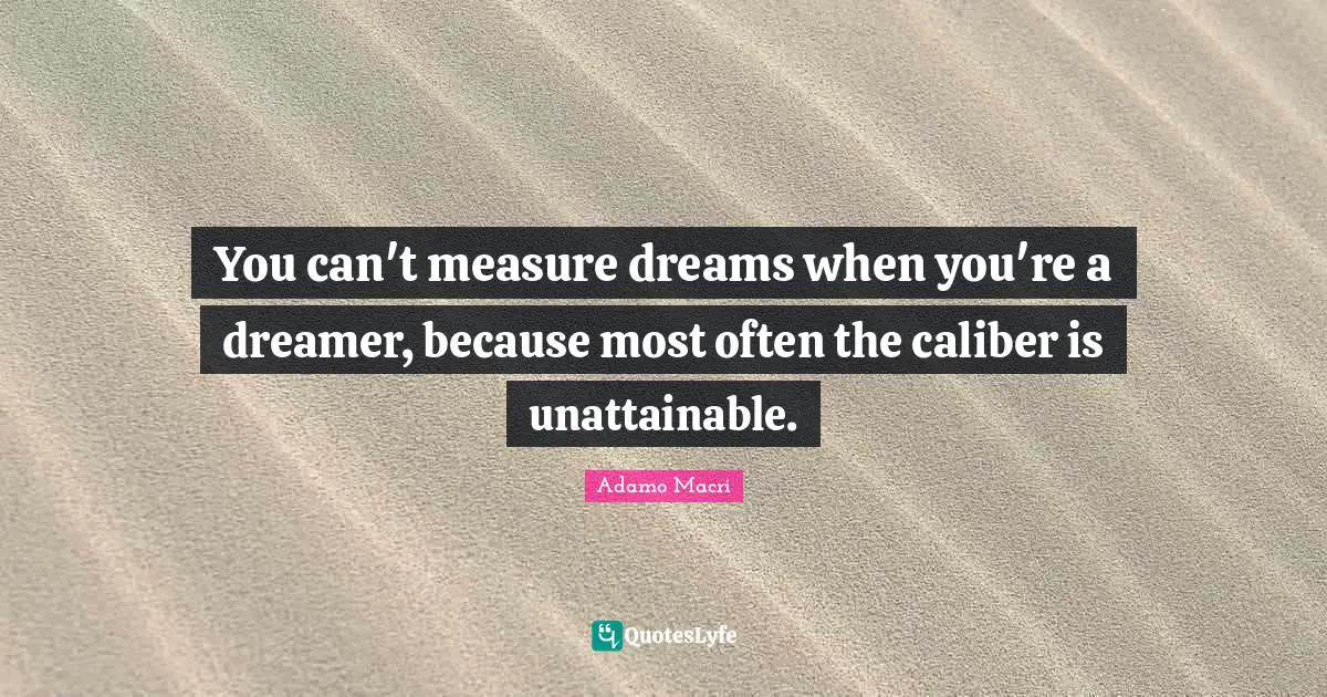 You can't measure dreams when you're a dreamer, because most often the caliber is unattainable.
