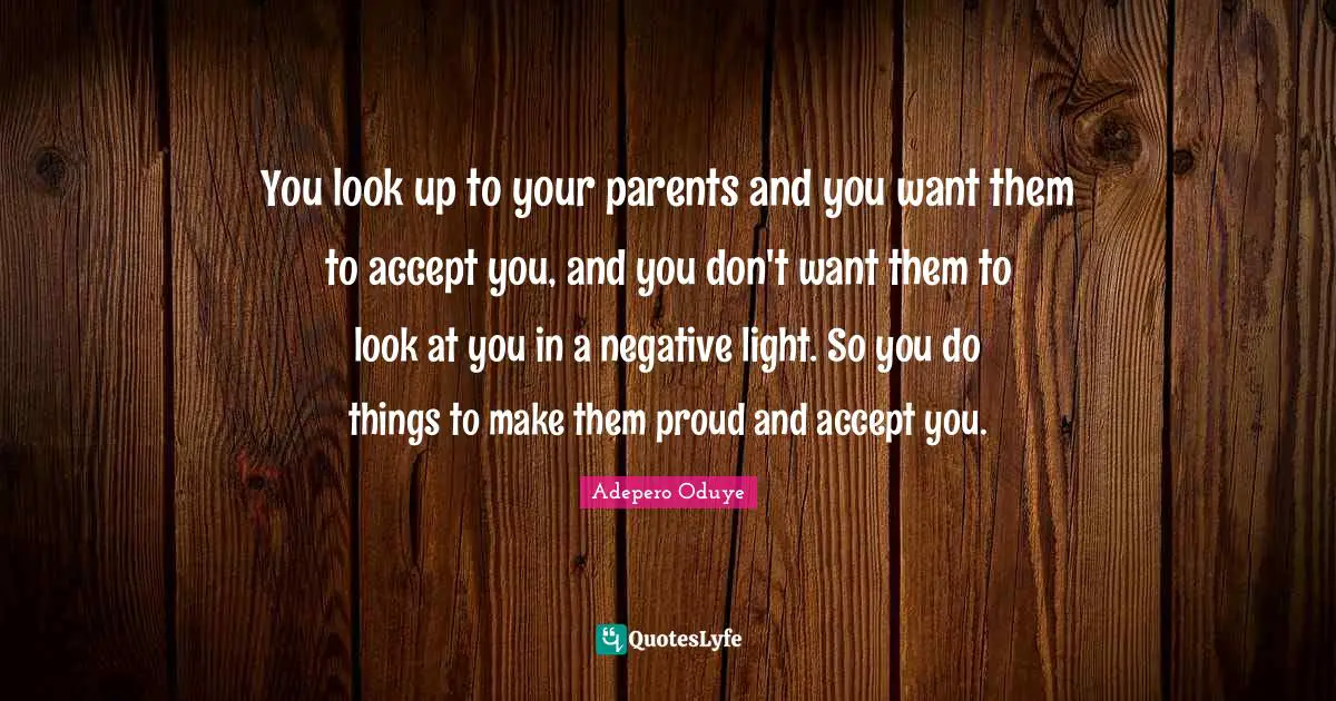 You look up to your parents and you want them to accept you, and you don't want them to look at you in a negative light. So you do things to make them proud and accept you.