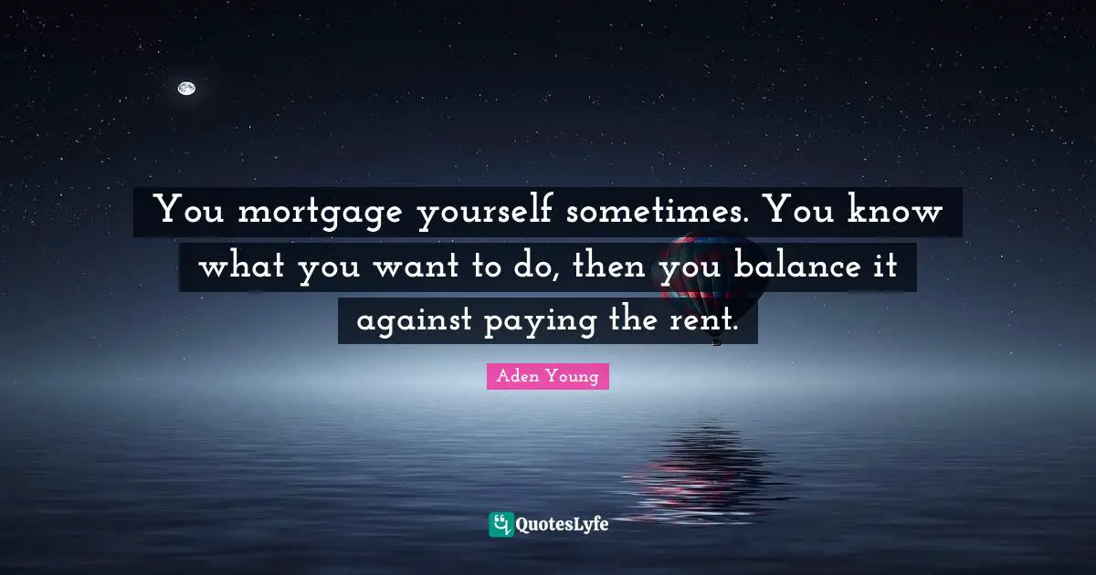 You mortgage yourself sometimes. You know what you want to do, then you balance it against paying the rent.