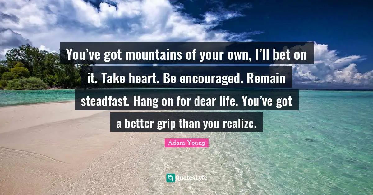 You’ve got mountains of your own, I’ll bet on it. Take heart. Be encouraged. Remain steadfast. Hang on for dear life. You’ve got a better grip than you realize.