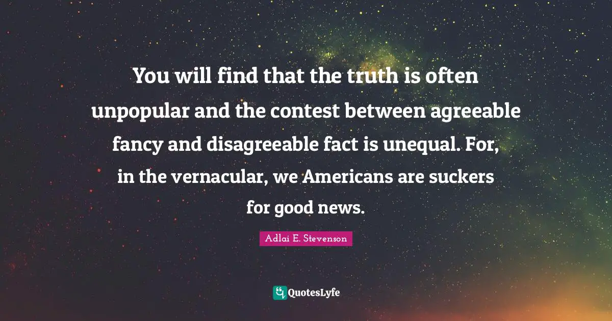 Disagreeable Quotes: "You will find that the truth is often unpopular and the contest between agreeable fancy and disagreeable fact is unequal. For, in the vernacular, we Americans are suckers for good news."