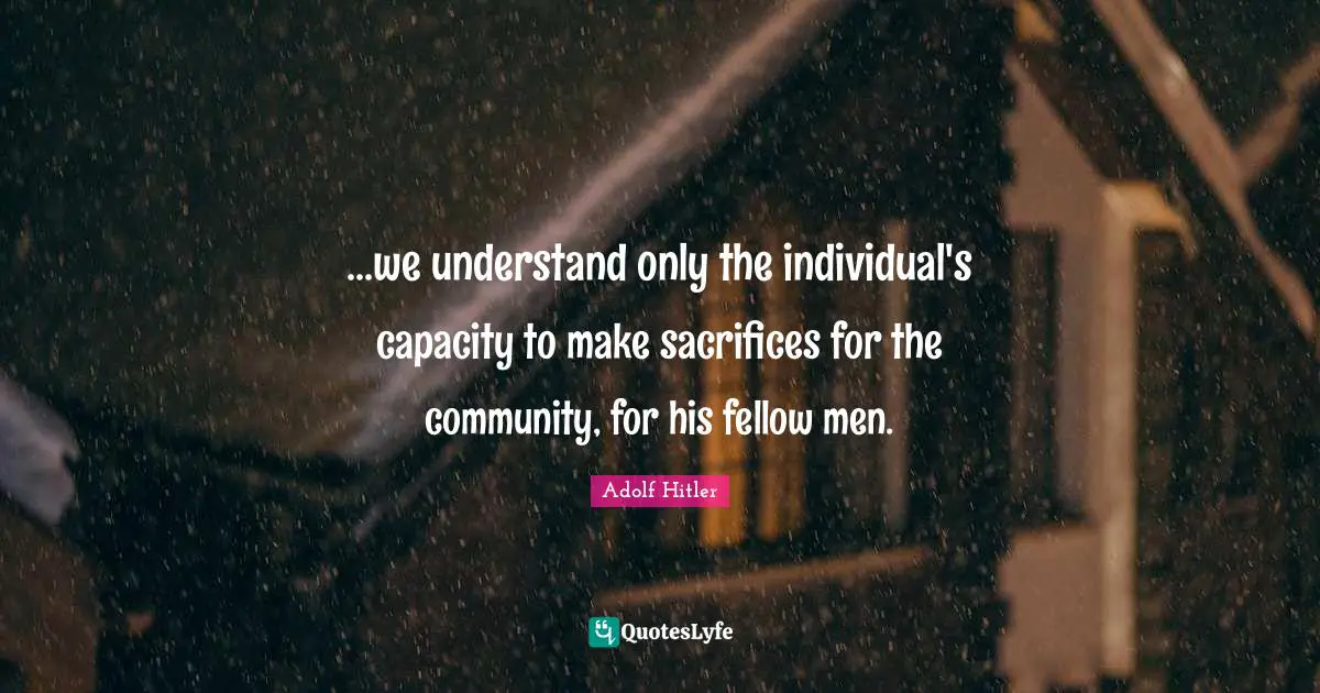 ...we understand only the individual's capacity to make sacrifices for the community, for his fellow men.
