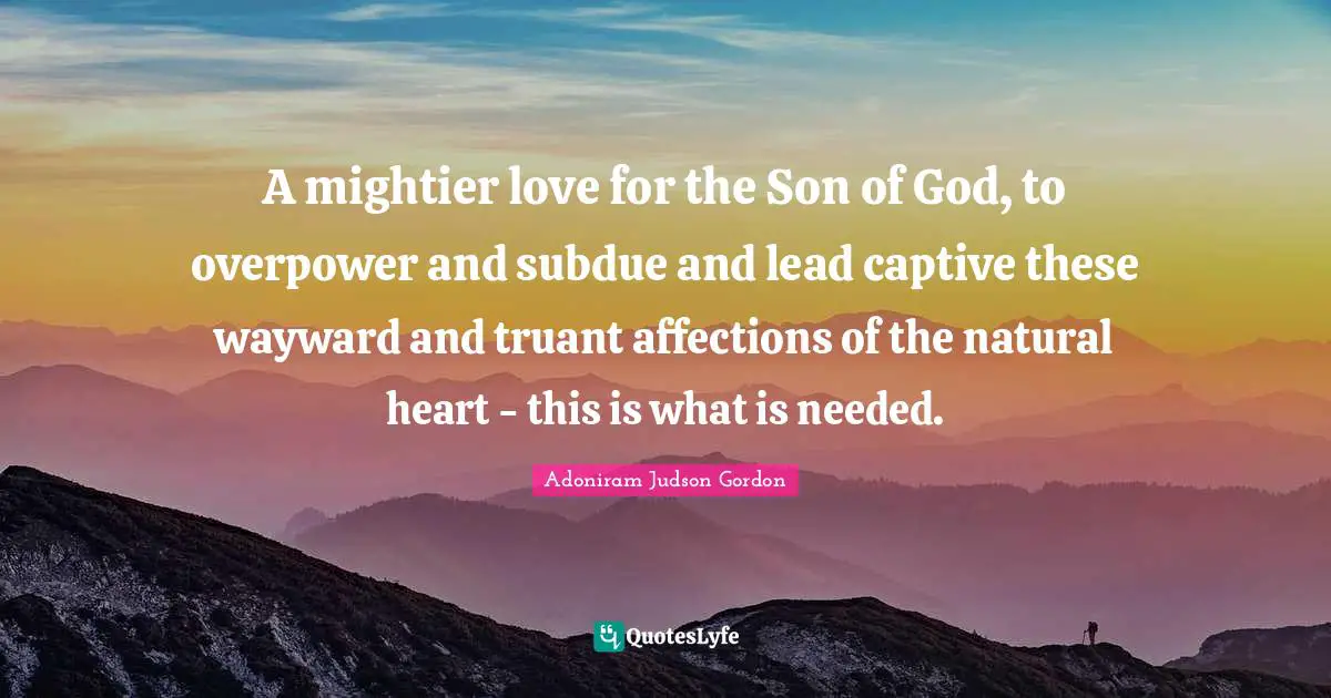 A mightier love for the Son of God, to overpower and subdue and lead captive these wayward and truant affections of the natural heart - this is what is needed.