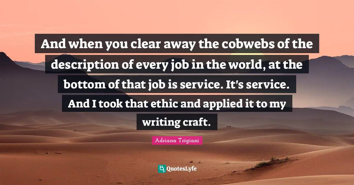 And when you clear away the cobwebs of the description of every job in the world, at the bottom of that job is service. It's service. And I took that ethic and applied it to my writing craft.