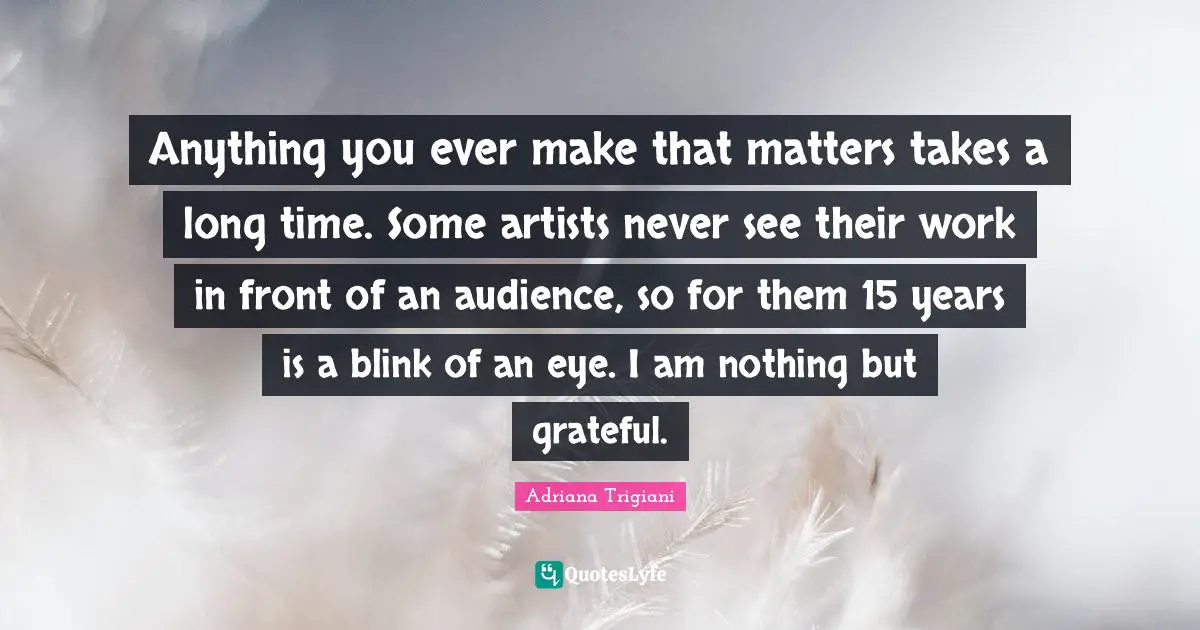 Anything you ever make that matters takes a long time. Some artists never see their work in front of an audience, so for them 15 years is a blink of an eye. I am nothing but grateful.
