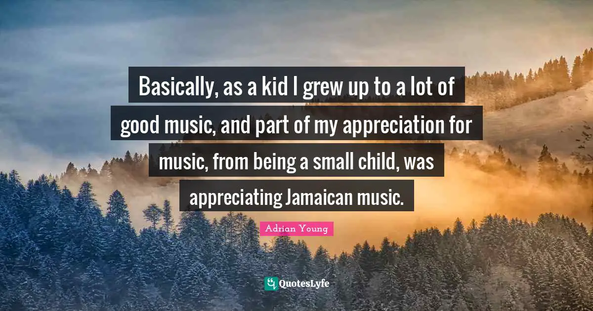 Basically, as a kid I grew up to a lot of good music, and part of my appreciation for music, from being a small child, was appreciating Jamaican music.