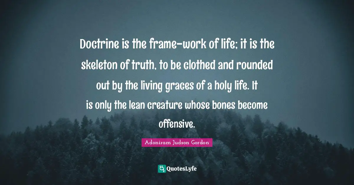 Skeletons Quotes: "Doctrine is the frame-work of life; it is the skeleton of truth, to be clothed and rounded out by the living graces of a holy life. It is only the lean creature whose bones become offensive."