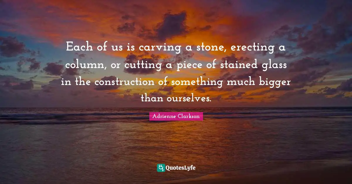 Pieces Quotes: "Each of us is carving a stone, erecting a column, or cutting a piece of stained glass in the construction of something much bigger than ourselves."
