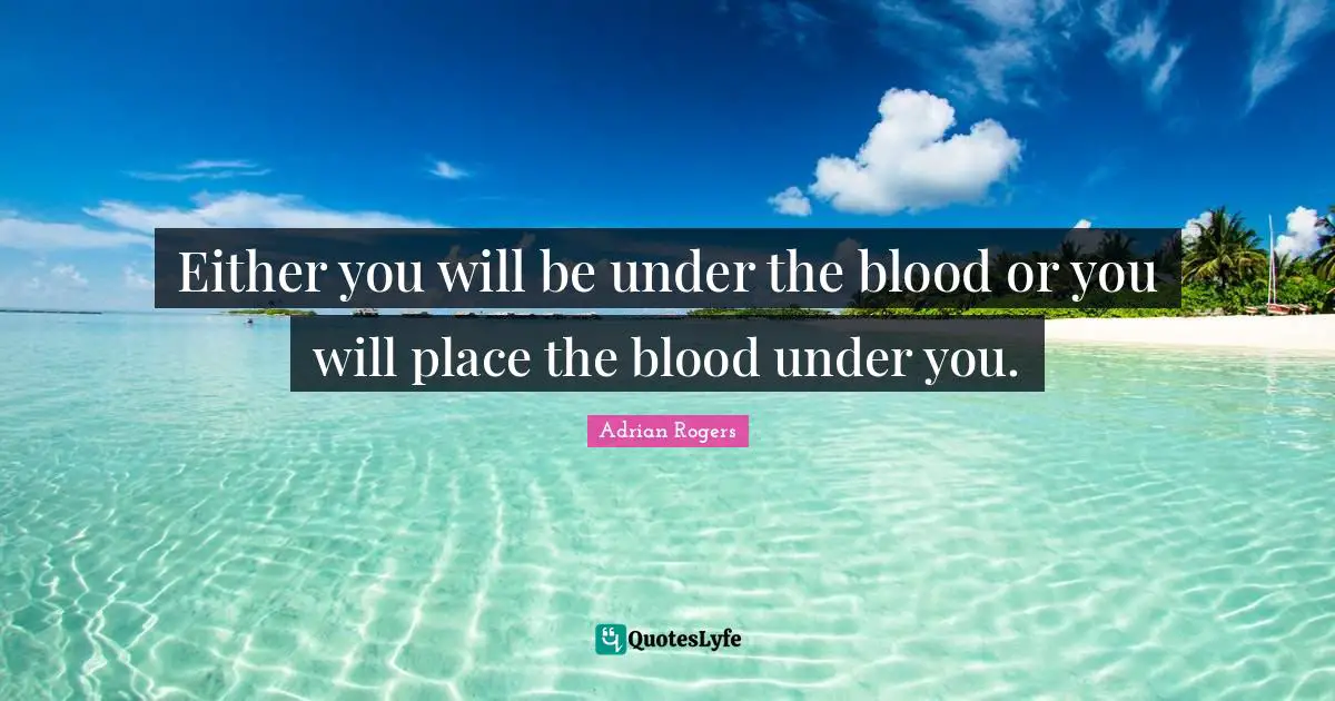 Either you will be under the blood or you will place the blood under you.