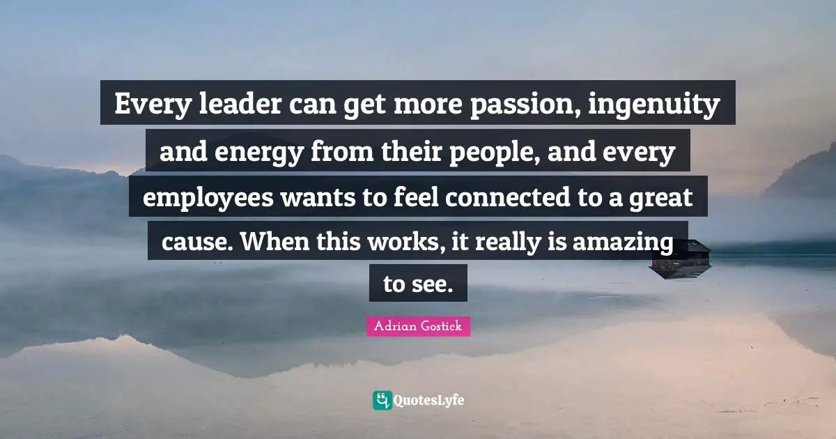 Every leader can get more passion, ingenuity and energy from their people, and every employees wants to feel connected to a great cause. When this works, it really is amazing to see.