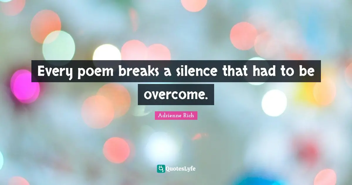 Every poem breaks a silence that had to be overcome.