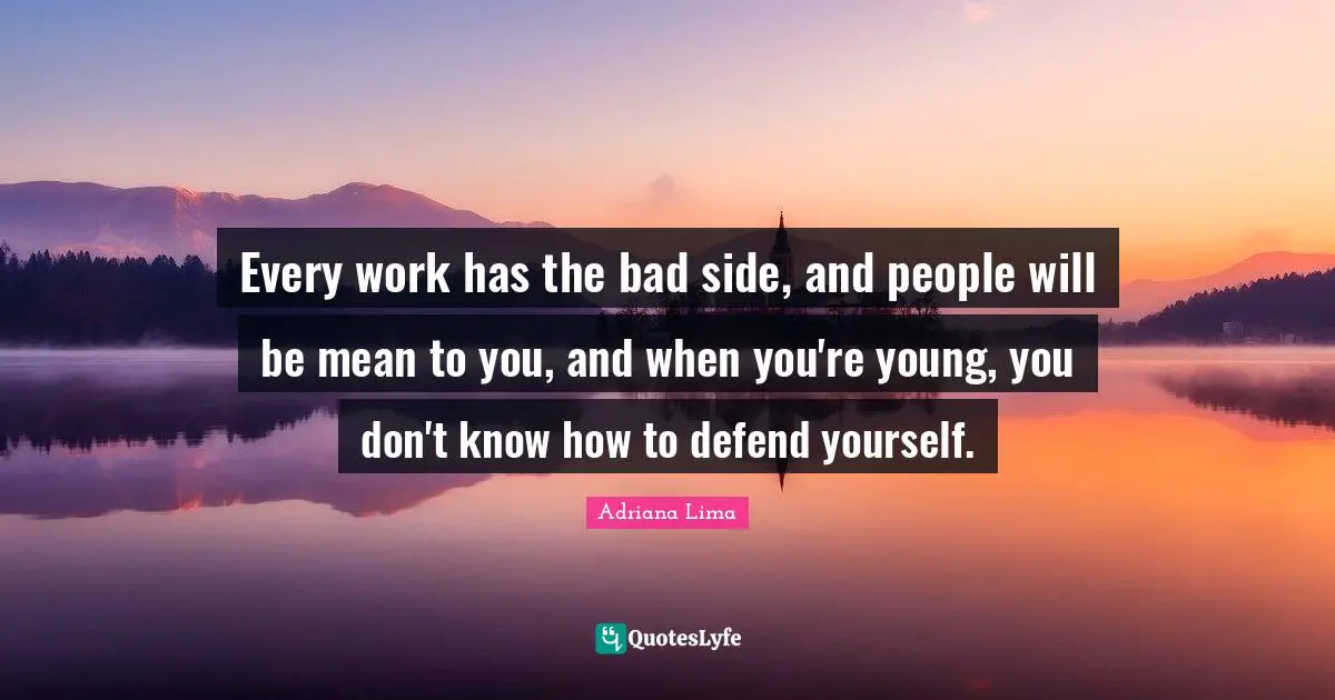 Every work has the bad side, and people will be mean to you, and when you're young, you don't know how to defend yourself.