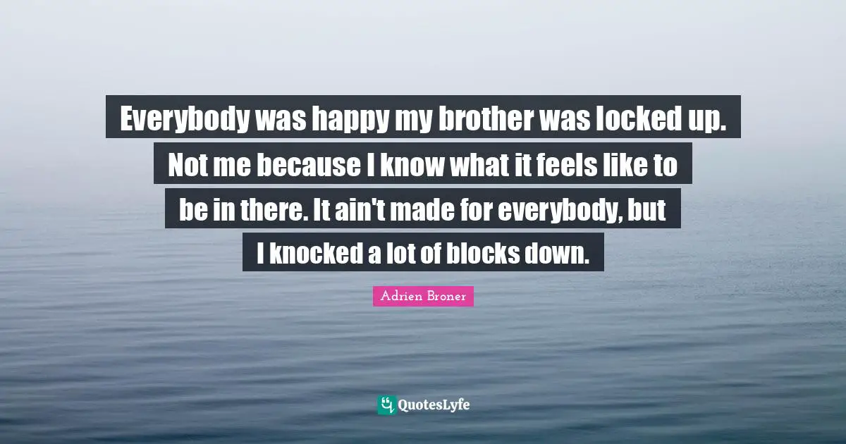 Locked Up Quotes: "Everybody was happy my brother was locked up. Not me because I know what it feels like to be in there. It ain't made for everybody, but I knocked a lot of blocks down."