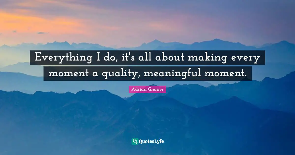 Everything I do, it's all about making every moment a quality, meaningful moment.
