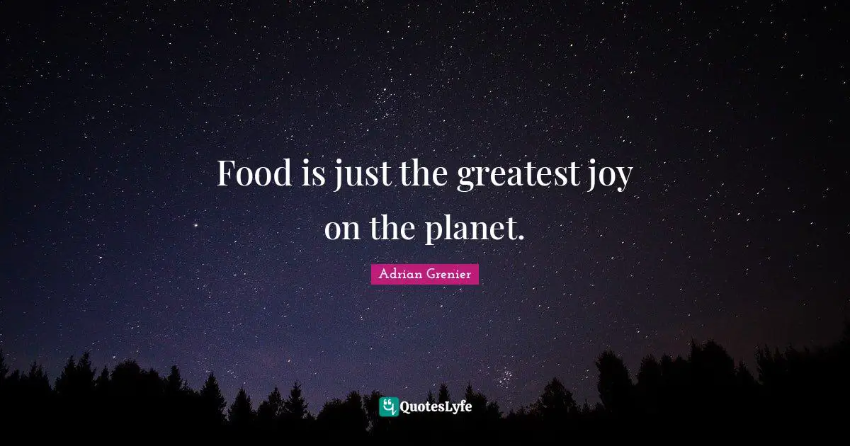 Food is just the greatest joy on the planet.