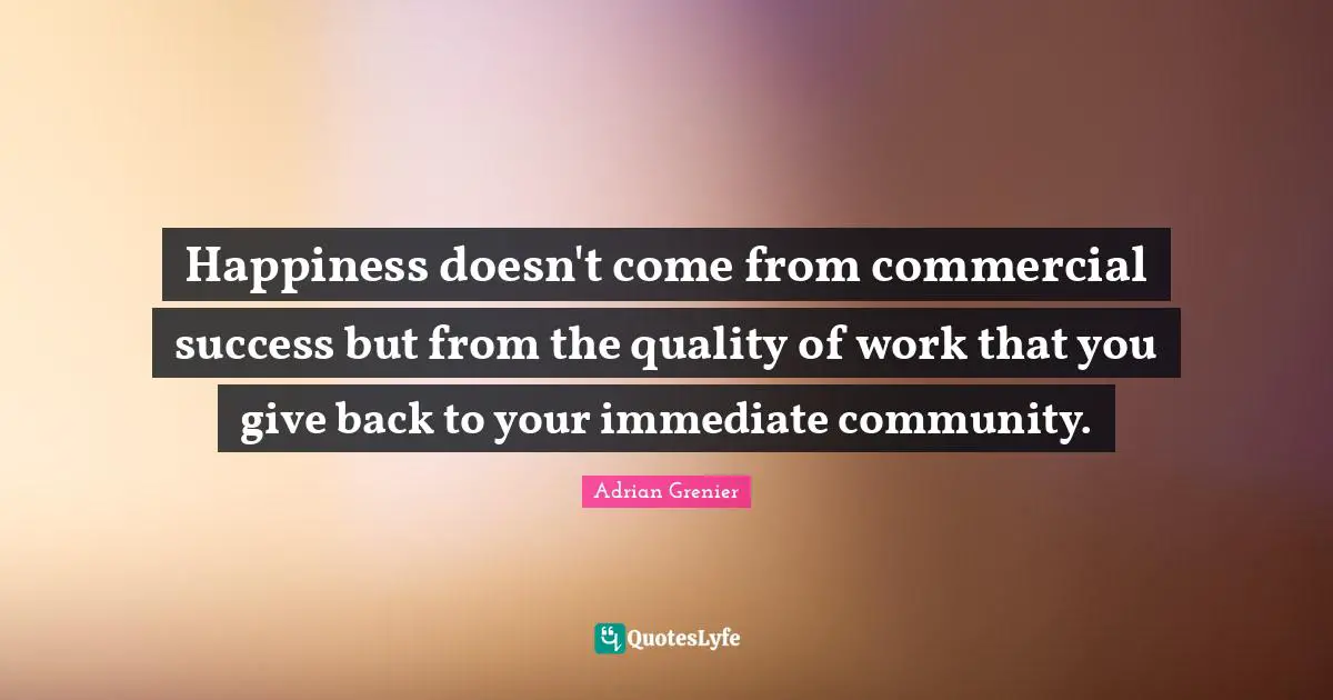 Happiness doesn't come from commercial success but from the quality of work that you give back to your immediate community.