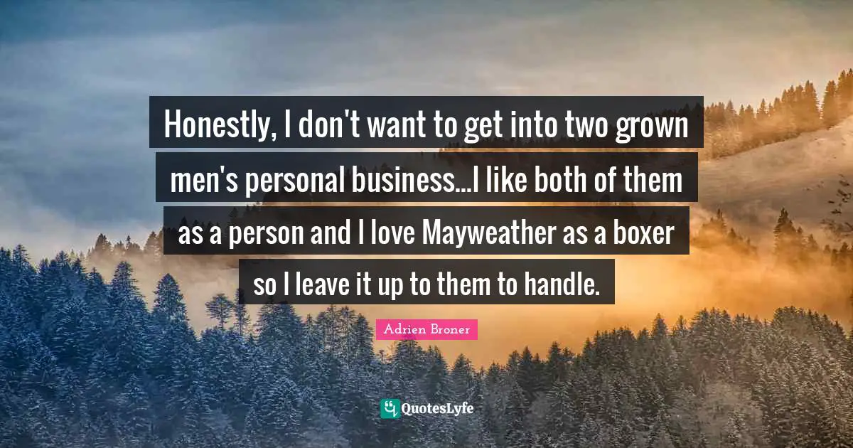 Honestly, I don't want to get into two grown men's personal business...I like both of them as a person and I love Mayweather as a boxer so I leave it up to them to handle.