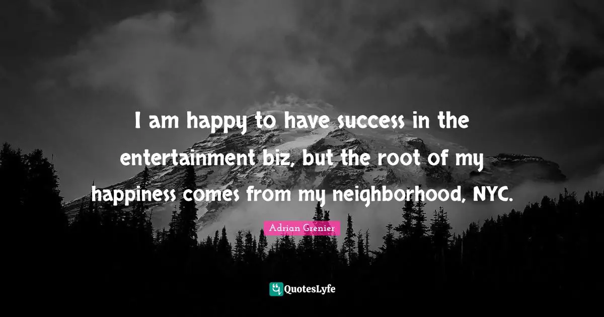 I am happy to have success in the entertainment biz, but the root of my happiness comes from my neighborhood, NYC.