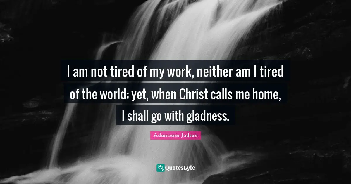 I am not tired of my work, neither am I tired of the world; yet, when Christ calls me home, I shall go with gladness.