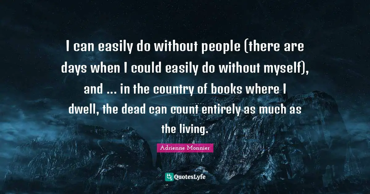 I can easily do without people (there are days when I could easily do without myself), and ... in the country of books where I dwell, the dead can count entirely as much as the living.