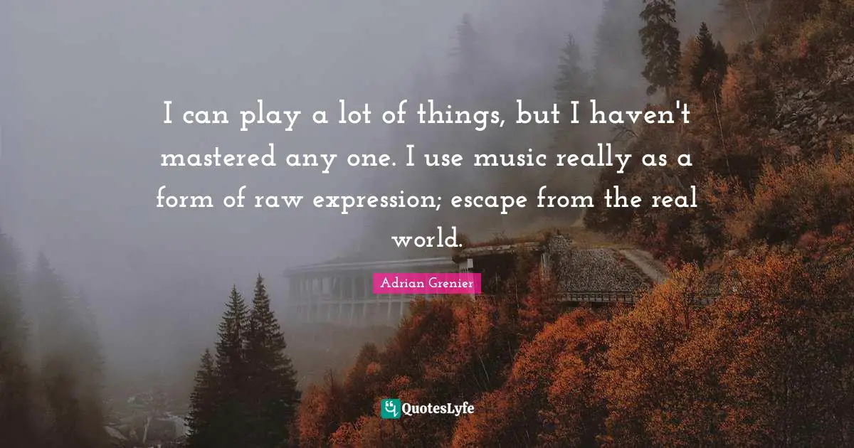 I can play a lot of things, but I haven't mastered any one. I use music really as a form of raw expression; escape from the real world.