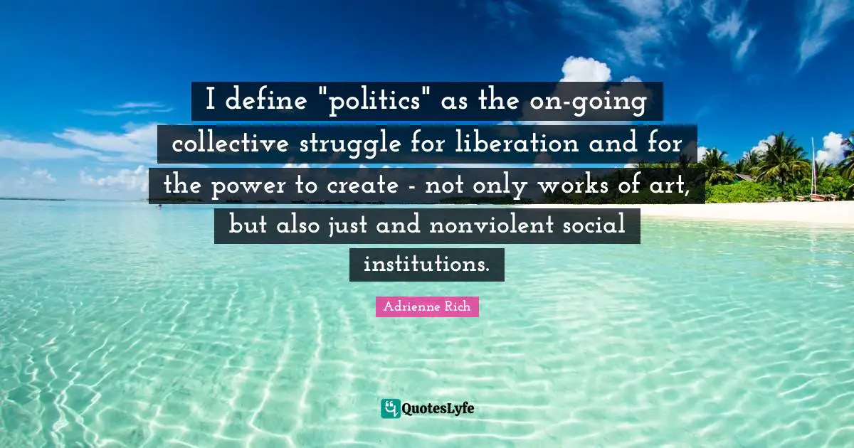 I define "politics" as the on-going collective struggle for liberation and for the power to create - not only works of art, but also just and nonviolent social institutions.